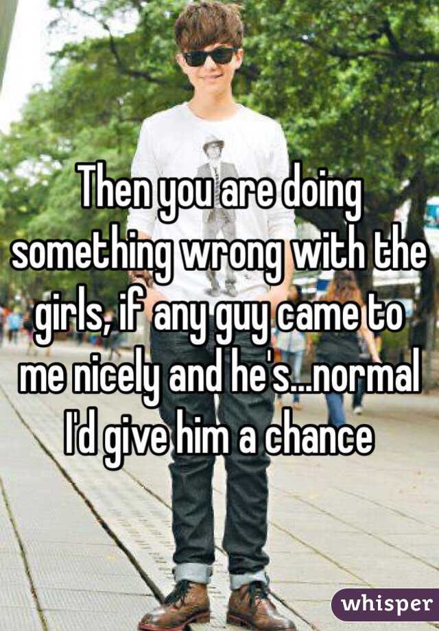 Then you are doing something wrong with the girls, if any guy came to me nicely and he's...normal I'd give him a chance 