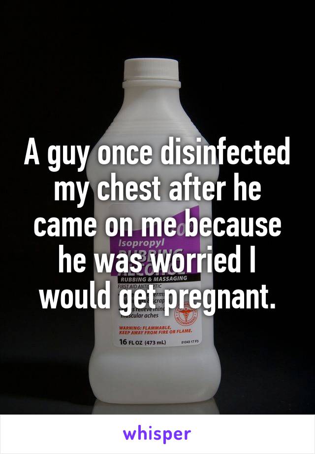 A guy once disinfected my chest after he came on me because he was worried I would get pregnant.