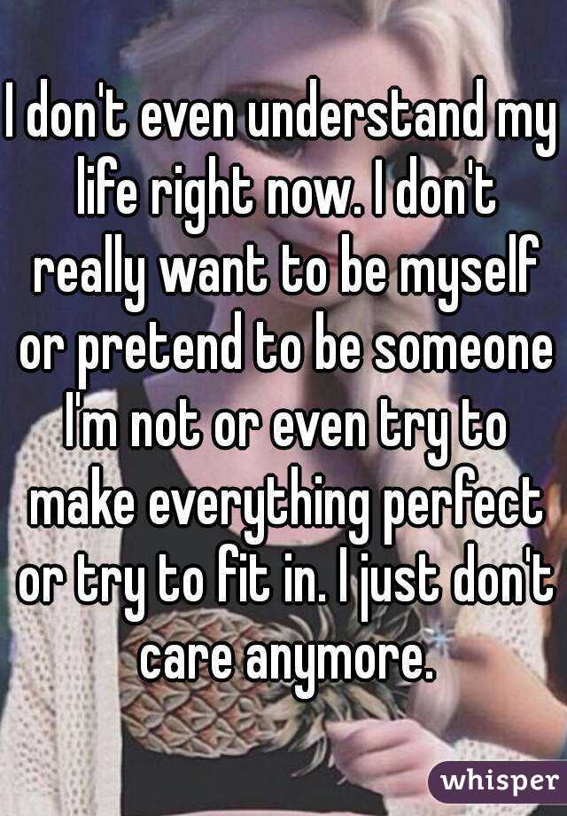 I don't even understand my life right now. I don't really want to be myself or pretend to be someone I'm not or even try to make everything perfect or try to fit in. I just don't care anymore.