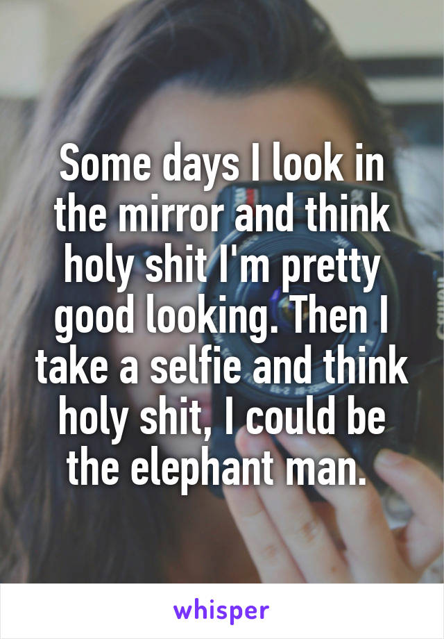 Some days I look in the mirror and think holy shit I'm pretty good looking. Then I take a selfie and think holy shit, I could be the elephant man. 