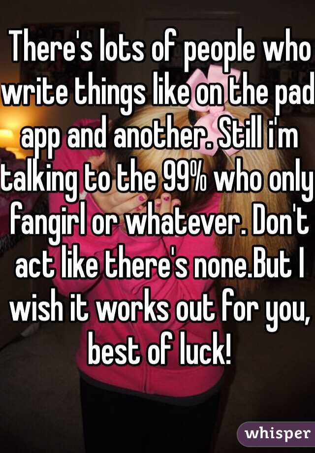 There's lots of people who write things like on the pad app and another. Still i'm talking to the 99% who only fangirl or whatever. Don't act like there's none.But I wish it works out for you, best of luck!