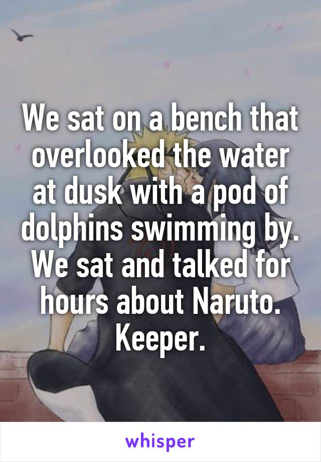 We sat on a bench that overlooked the water at dusk with a pod of dolphins swimming by. We sat and talked for hours about Naruto. Keeper.