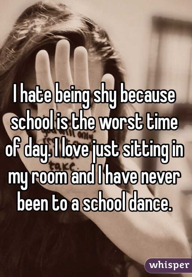 I hate being shy because school is the worst time of day. I love just sitting in my room and I have never been to a school dance.