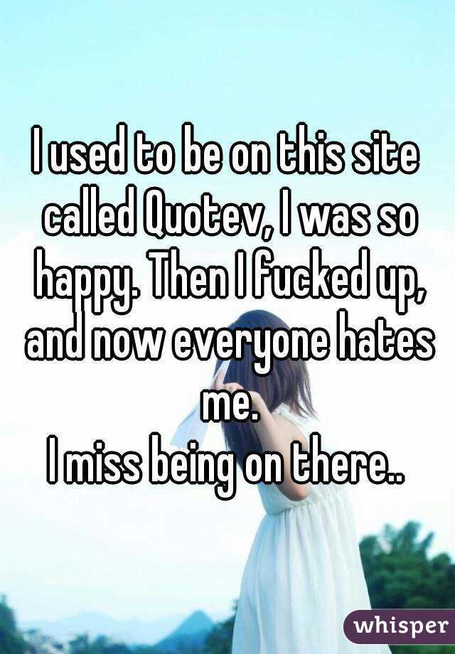 I used to be on this site called Quotev, I was so happy. Then I fucked up, and now everyone hates me.
I miss being on there..
