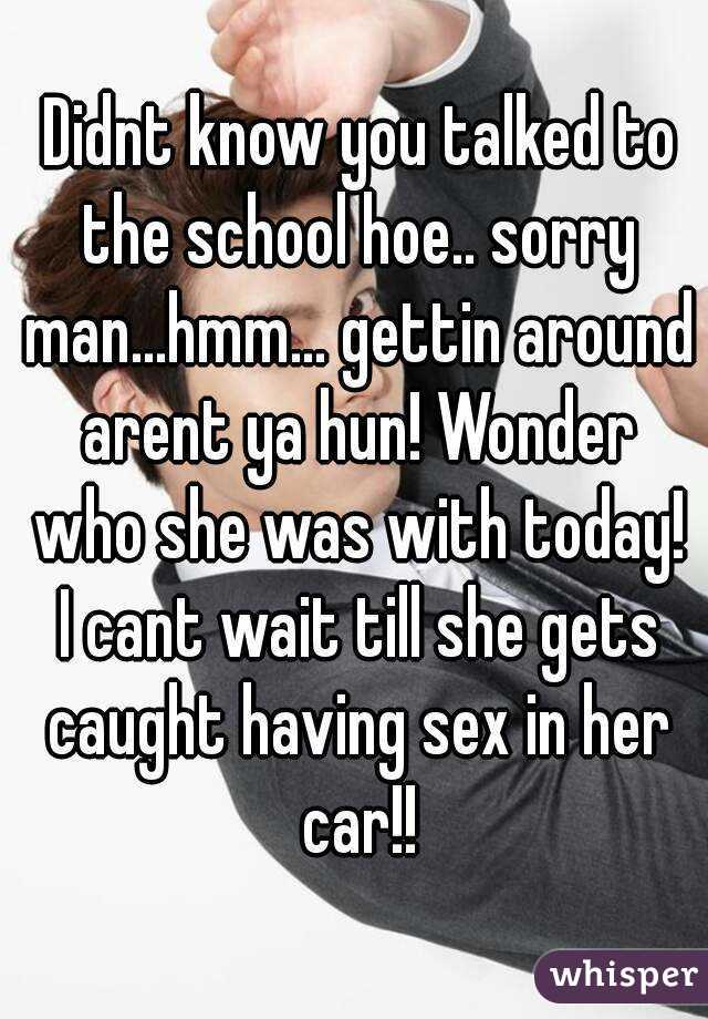  Didnt know you talked to the school hoe.. sorry man...hmm... gettin around arent ya hun! Wonder who she was with today! I cant wait till she gets caught having sex in her car!!