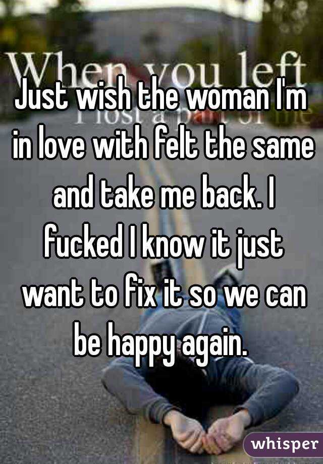 Just wish the woman I'm in love with felt the same and take me back. I fucked I know it just want to fix it so we can be happy again. 