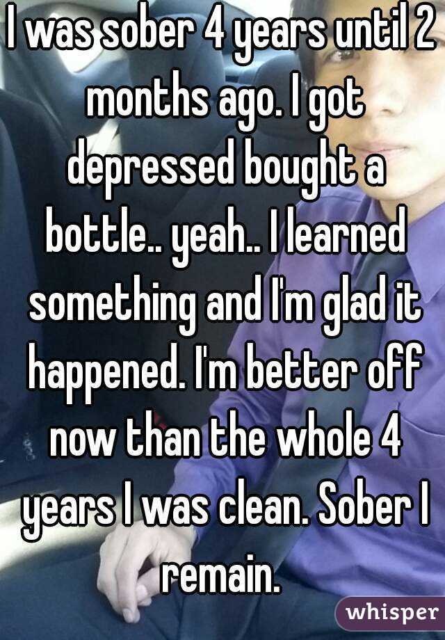I was sober 4 years until 2 months ago. I got depressed bought a bottle.. yeah.. I learned something and I'm glad it happened. I'm better off now than the whole 4 years I was clean. Sober I remain. 