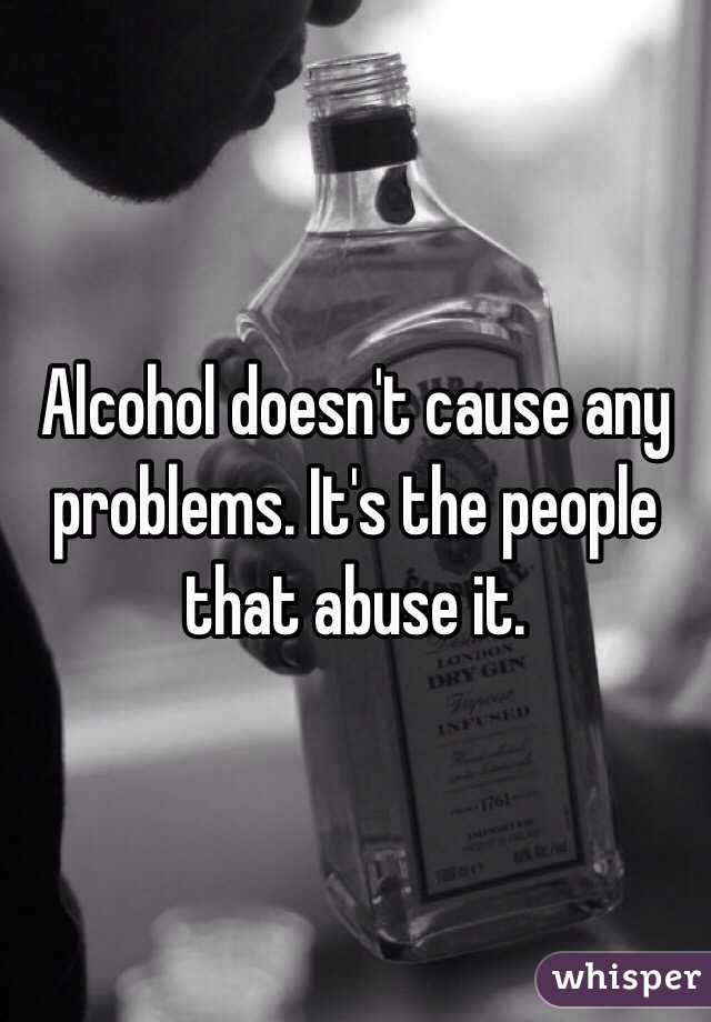 Alcohol doesn't cause any problems. It's the people that abuse it.