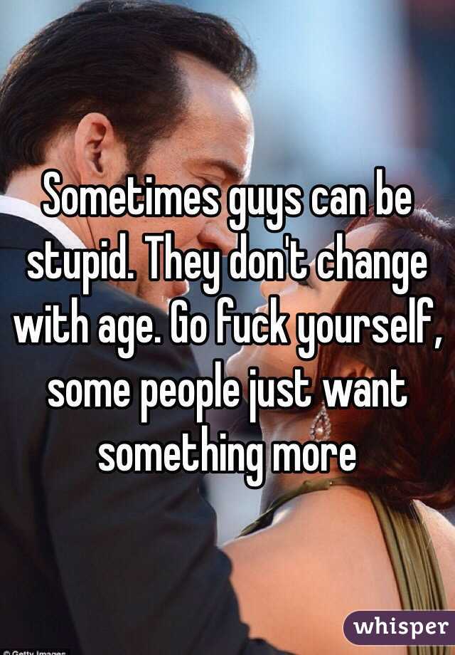 Sometimes guys can be stupid. They don't change with age. Go fuck yourself, some people just want something more 