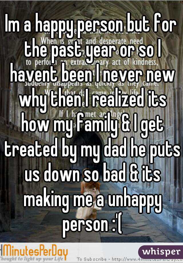 Im a happy person but for the past year or so I havent been I never new why then I realized its how my family & I get treated by my dad he puts us down so bad & its making me a unhappy person :'(