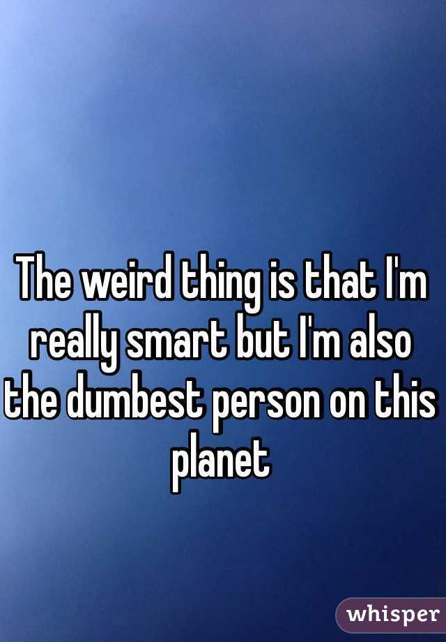 The weird thing is that I'm really smart but I'm also the dumbest person on this planet