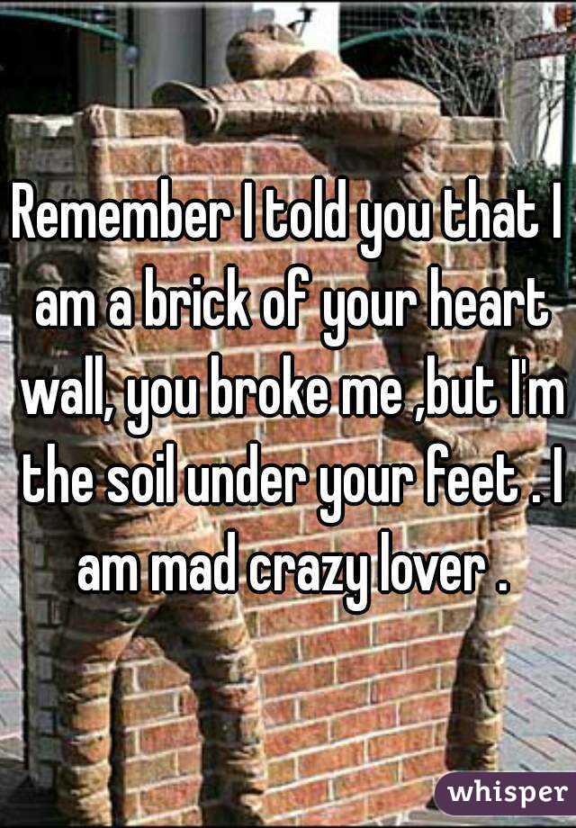 Remember I told you that I am a brick of your heart wall, you broke me ,but I'm the soil under your feet . I am mad crazy lover .