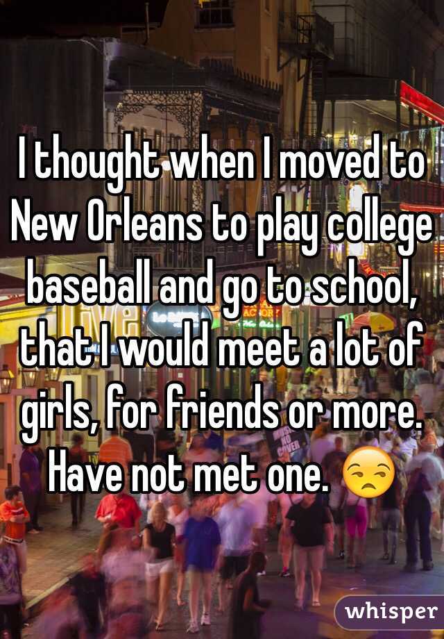 I thought when I moved to New Orleans to play college baseball and go to school, that I would meet a lot of girls, for friends or more. Have not met one. 😒