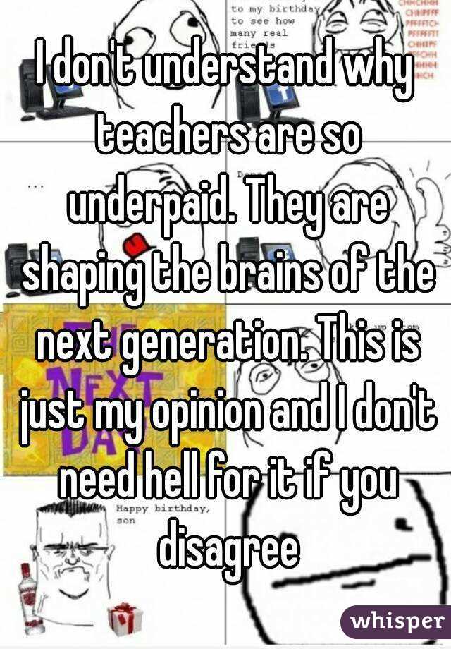 I don't understand why teachers are so underpaid. They are shaping the brains of the next generation. This is just my opinion and I don't need hell for it if you disagree
