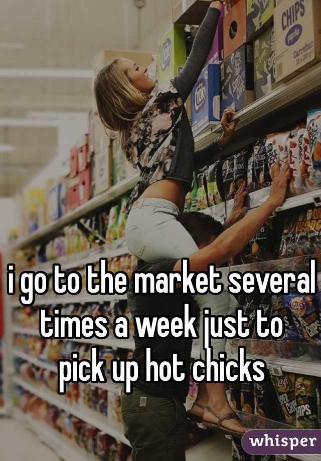 i go to the market several times a week just to 
pick up hot chicks