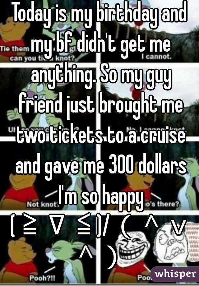 Today is my birthday and my bf didn't get me anything. So my guy friend just brought me two tickets to a cruise and gave me 300 dollars I'm so happy (≧∇≦)/（＾ｖ＾）