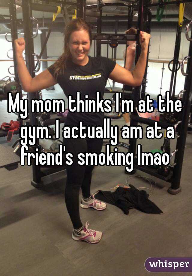 My mom thinks I'm at the gym. I actually am at a friend's smoking lmao 