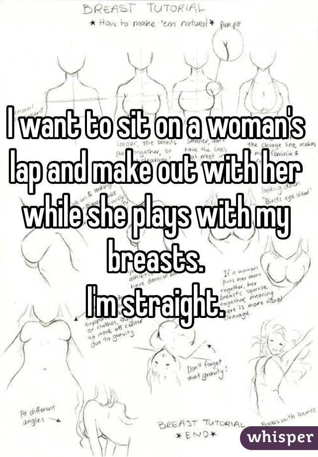 I want to sit on a woman's lap and make out with her while she plays with my breasts. 
I'm straight.