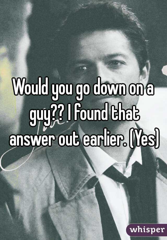 Would you go down on a guy?? I found that answer out earlier. (Yes)