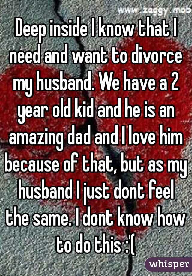 Deep inside I know that I need and want to divorce my husband. We have a 2 year old kid and he is an amazing dad and I love him because of that, but as my husband I just dont feel the same. I dont know how to do this :'(
