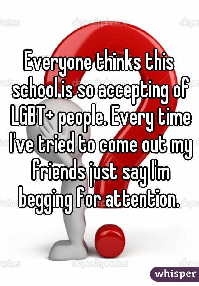 Everyone thinks this school is so accepting of LGBT+ people. Every time I've tried to come out my friends just say I'm begging for attention. 