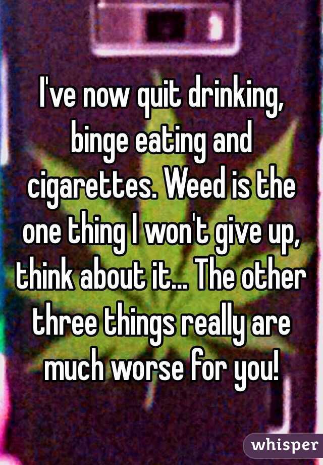 I've now quit drinking, binge eating and cigarettes. Weed is the one thing I won't give up, think about it... The other three things really are much worse for you! 