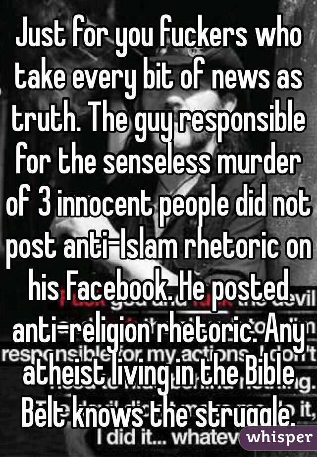 Just for you fuckers who take every bit of news as truth. The guy responsible for the senseless murder of 3 innocent people did not post anti-Islam rhetoric on his Facebook. He posted anti-religion rhetoric. Any atheist living in the Bible Belt knows the struggle.