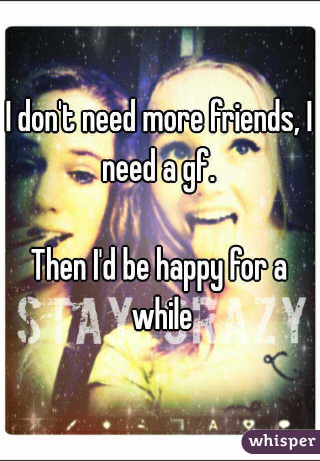 I don't need more friends, I need a gf. 

Then I'd be happy for a while