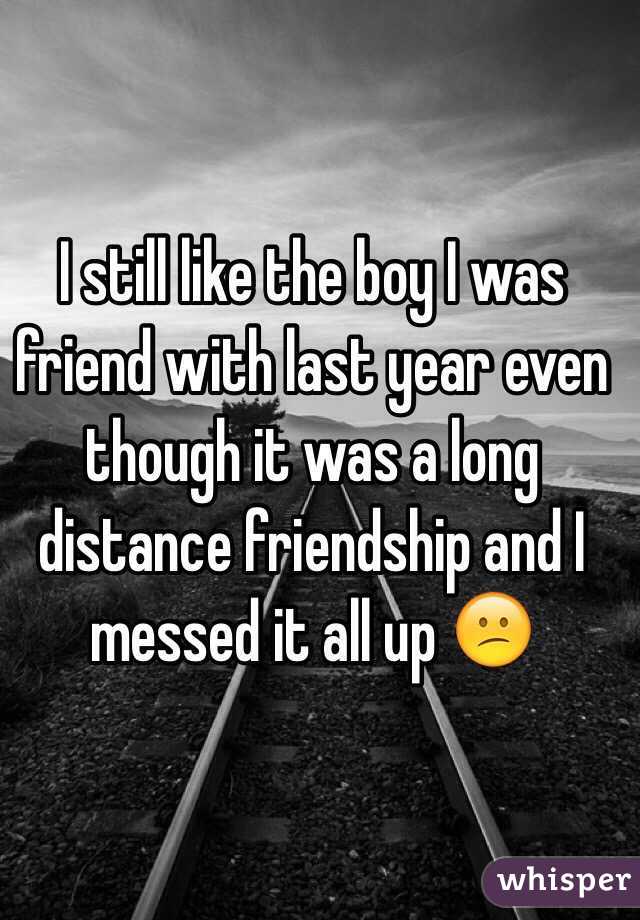 I still like the boy I was friend with last year even though it was a long distance friendship and I messed it all up 😕