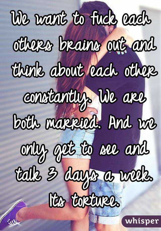 We want to fuck each others brains out and think about each other constantly. We are both married. And we only get to see and talk 3 days a week. Its torture.