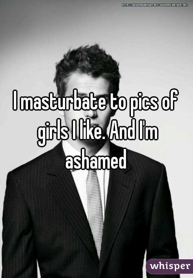 I masturbate to pics of girls I like. And I'm ashamed 