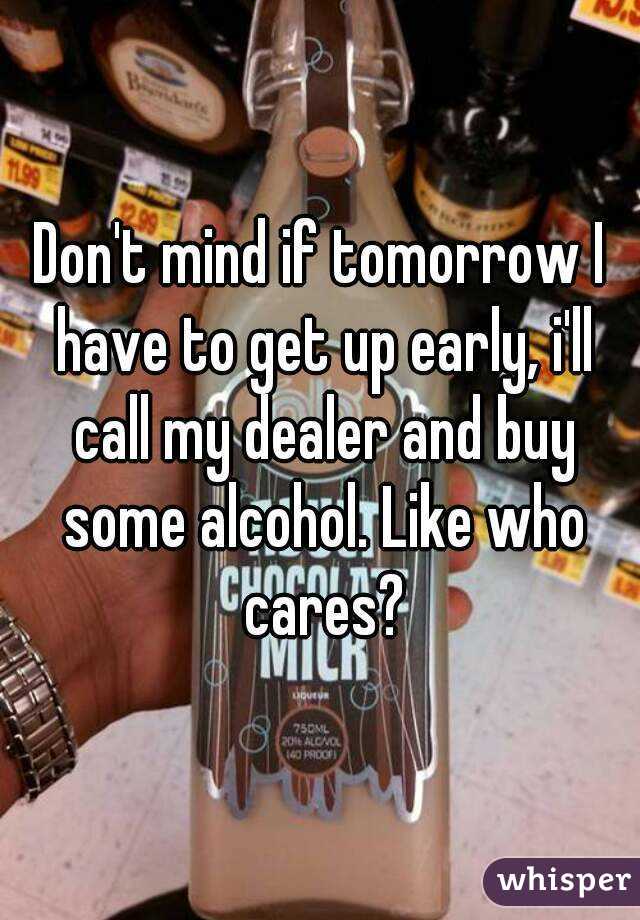 Don't mind if tomorrow I have to get up early, i'll call my dealer and buy some alcohol. Like who cares?
