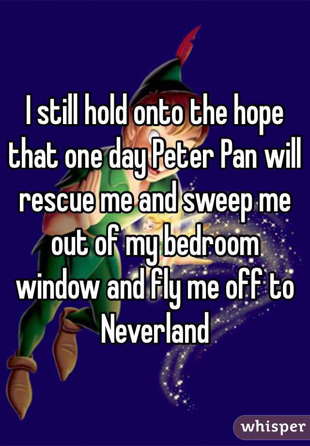I still hold onto the hope that one day Peter Pan will rescue me and sweep me out of my bedroom window and fly me off to Neverland 