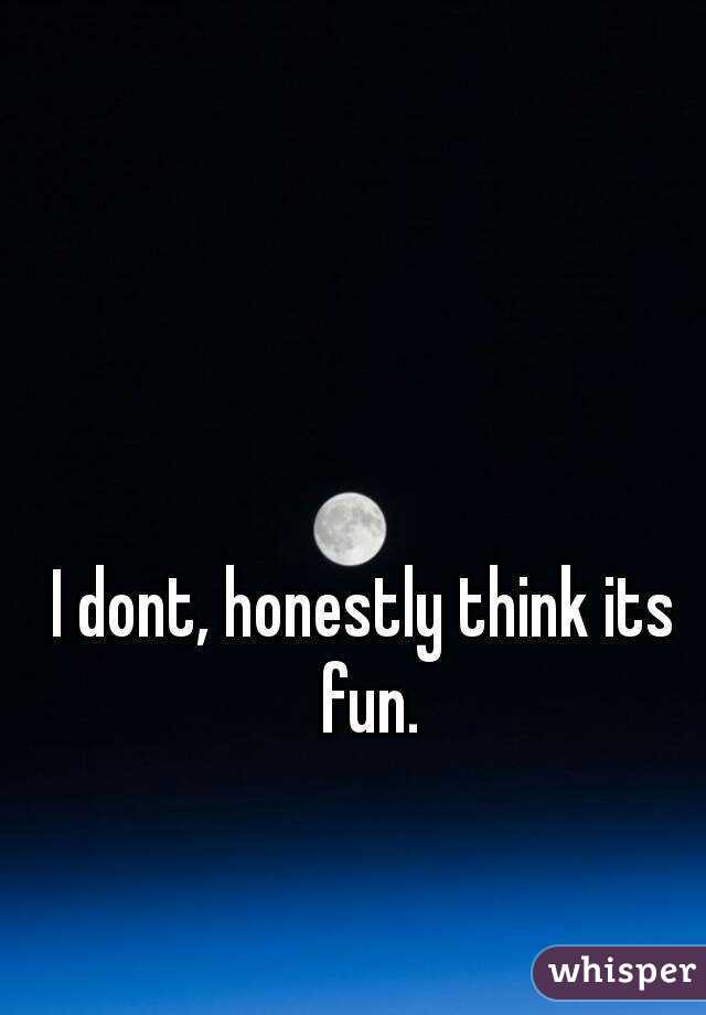 I dont, honestly think its fun.