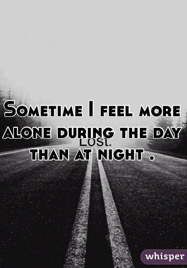 Sometime I feel more alone during the day than at night . 