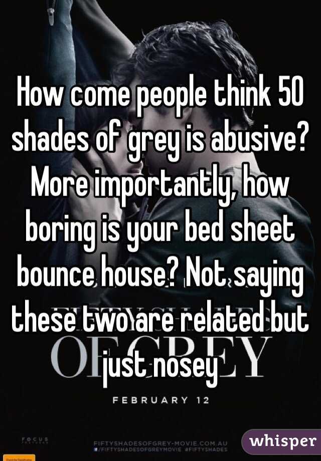 How come people think 50 shades of grey is abusive? More importantly, how boring is your bed sheet bounce house? Not saying these two are related but just nosey 