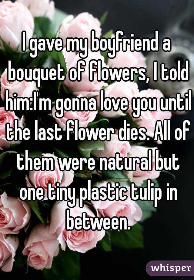 I gave my boyfriend a bouquet of flowers, I told him:I'm gonna love you until the last flower dies. All of them were natural but one tiny plastic tulip in between.