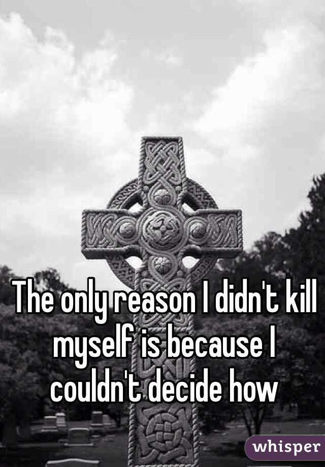 The only reason I didn't kill myself is because I couldn't decide how 