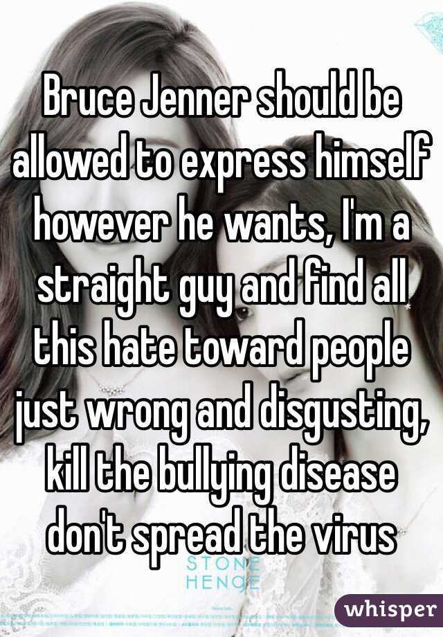 Bruce Jenner should be allowed to express himself however he wants, I'm a straight guy and find all this hate toward people just wrong and disgusting, kill the bullying disease don't spread the virus