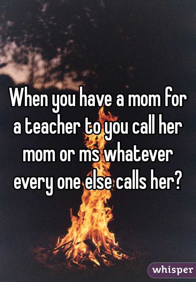 When you have a mom for a teacher to you call her mom or ms whatever every one else calls her?
