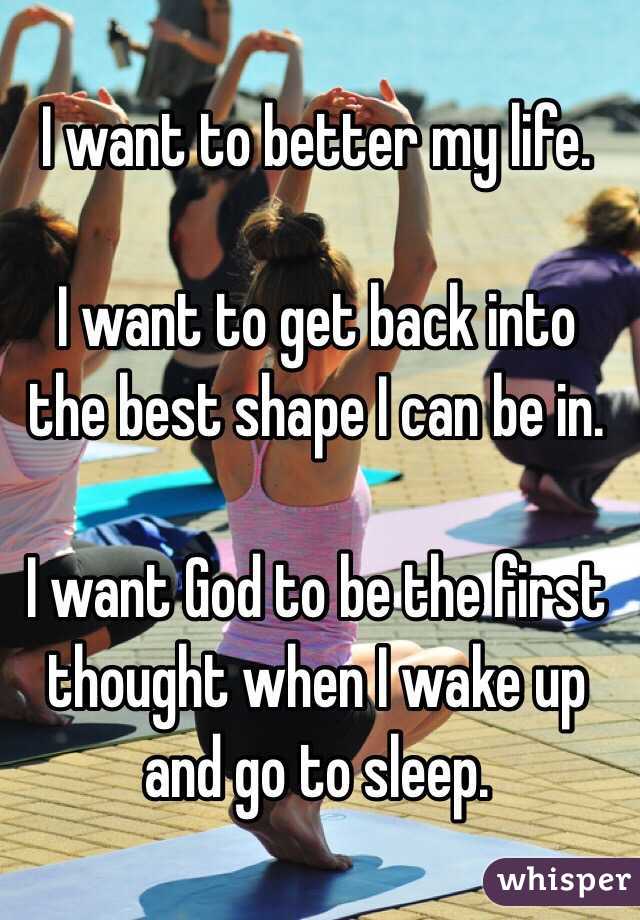I want to better my life. 

I want to get back into the best shape I can be in.

I want God to be the first thought when I wake up and go to sleep.