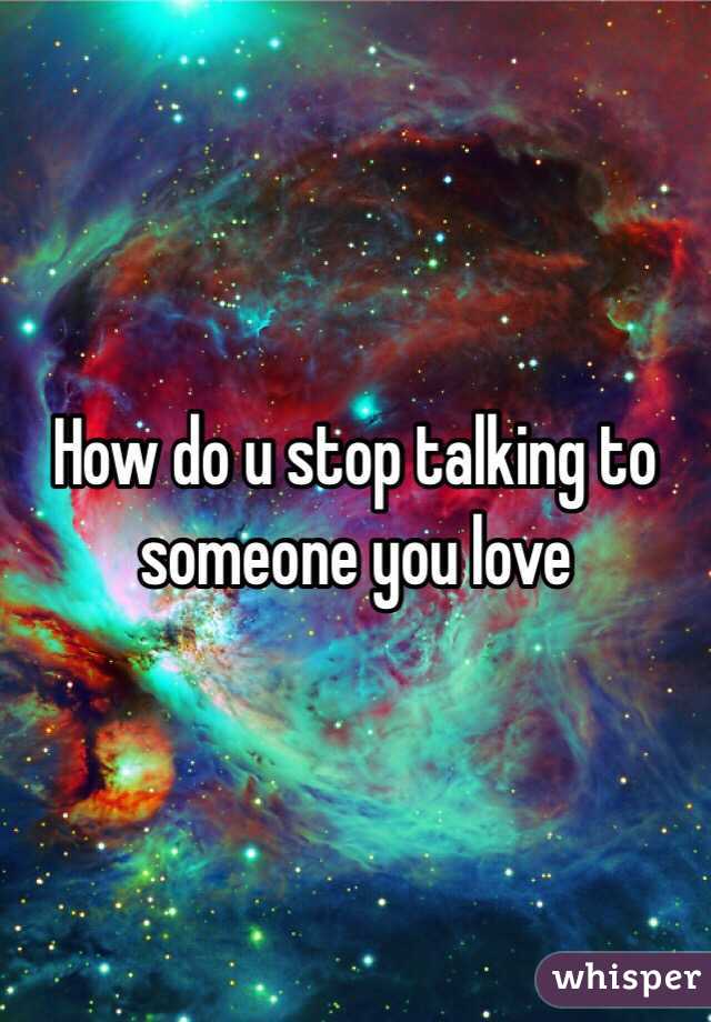 How do u stop talking to someone you love 
