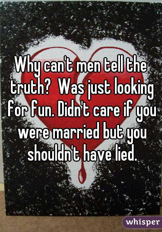 Why can't men tell the truth?  Was just looking for fun. Didn't care if you were married but you shouldn't have lied.
