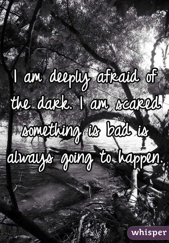 I am deeply afraid of the dark. I am scared something is bad is always going to happen.