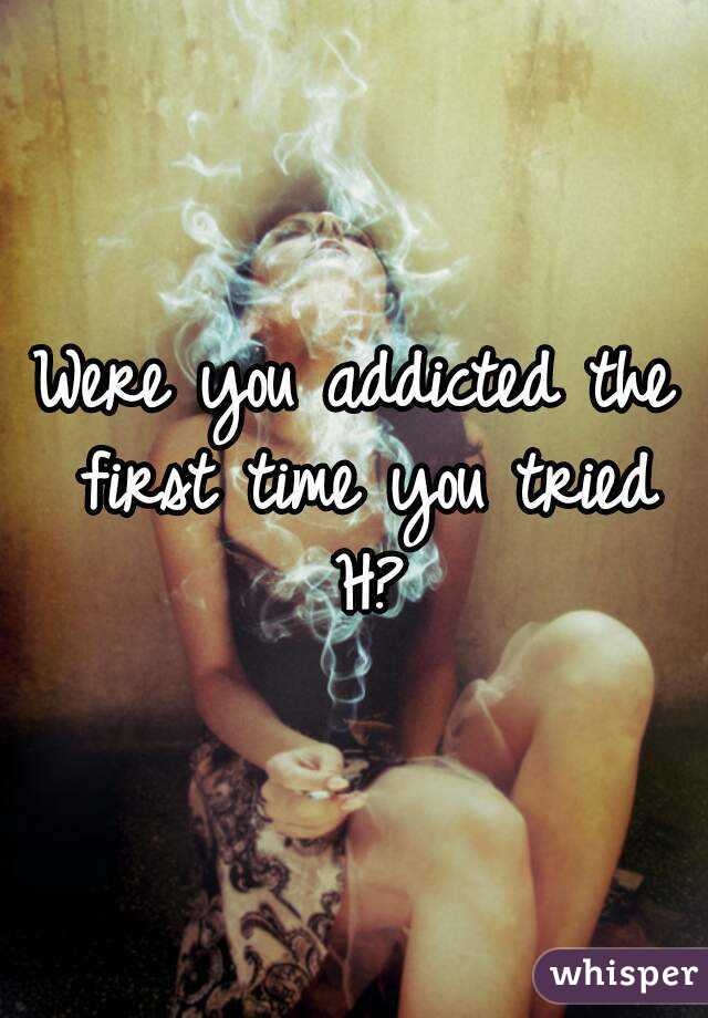 Were you addicted the first time you tried H?