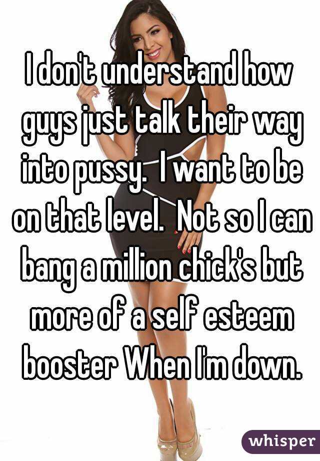 I don't understand how guys just talk their way into pussy.  I want to be on that level.  Not so I can bang a million chick's but more of a self esteem booster When I'm down.