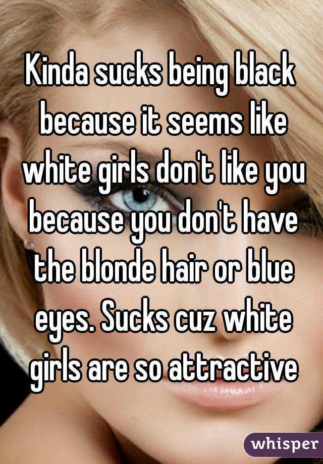 Kinda sucks being black because it seems like white girls don't like you because you don't have the blonde hair or blue eyes. Sucks cuz white girls are so attractive