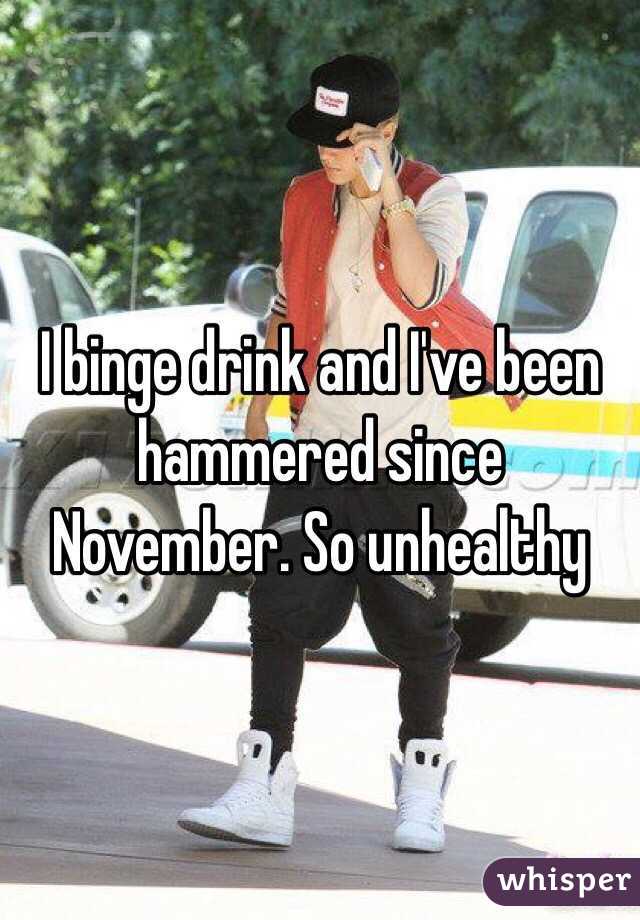 I binge drink and I've been hammered since November. So unhealthy 