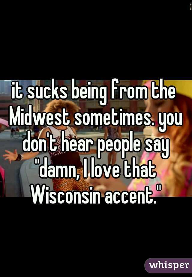 it sucks being from the Midwest sometimes. you don't hear people say "damn, I love that Wisconsin accent."
