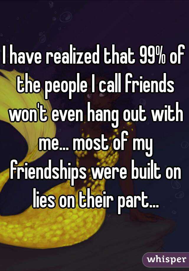I have realized that 99% of the people I call friends won't even hang out with me... most of my friendships were built on lies on their part...